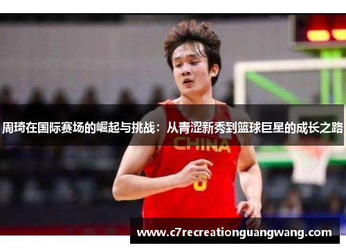 周琦在国际赛场的崛起与挑战：从青涩新秀到篮球巨星的成长之路
