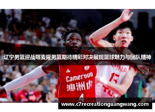 辽宁男篮迎战喀麦隆男篮期待精彩对决展现篮球魅力与团队精神